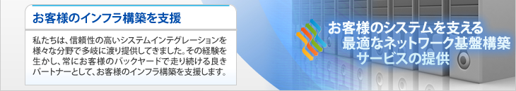 ご予算やセキュリティポリシーに合わせ、データセンターの提供や遠隔監視など、
幅広いニーズに合わせた信頼のサービスをお届けします。